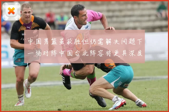 中国男篮虽获胜但仍需解决问题下一场对阵中国台北阵容将更具深度