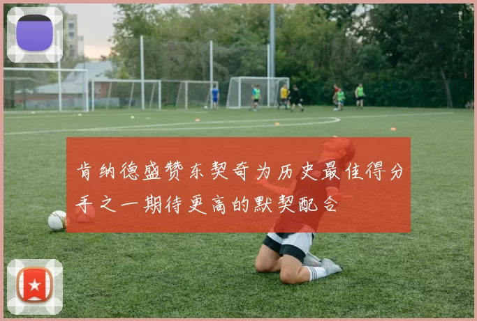 肯纳德盛赞东契奇为历史最佳得分手之一期待更高的默契配合