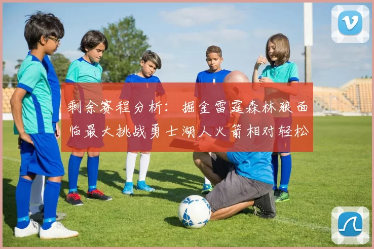 剩余赛程分析：掘金雷霆森林狼面临最大挑战勇士湖人火箭相对轻松