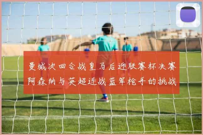 曼城次回合战皇马后迎联赛杯决赛阿森纳与英超连战蓝军枪手的挑战