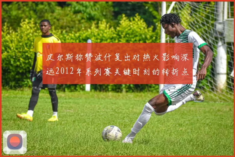皮尔斯称赞波什复出对热火影响深远2012年系列赛关键时刻的转折点