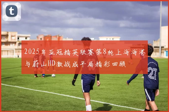 2025年亚冠精英联赛第8轮上海海港与蔚山HD激战成平局精彩回顾