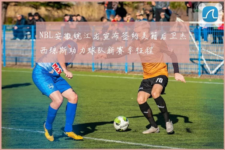 NBL安徽皖江龙宣布签约美籍后卫杰西琼斯助力球队新赛季征程