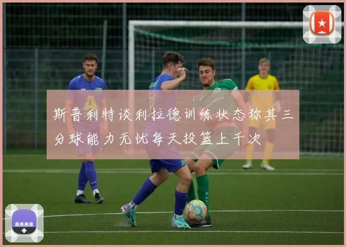 斯普利特谈利拉德训练状态称其三分球能力无忧每天投篮上千次