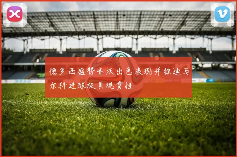 德罗西盛赞齐沃出色表现并称迪马尔科进球极具观赏性
