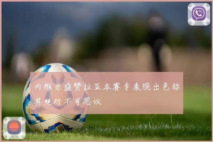 内维尔盛赞拉亚本赛季表现出色称其绝对不可思议