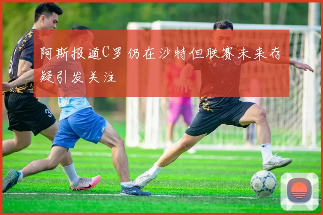 阿斯报道C罗仍在沙特但联赛未来存疑引发关注