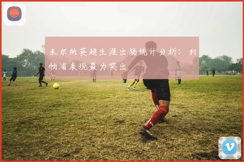米尔纳英超生涯出场统计分析：利物浦表现最为突出