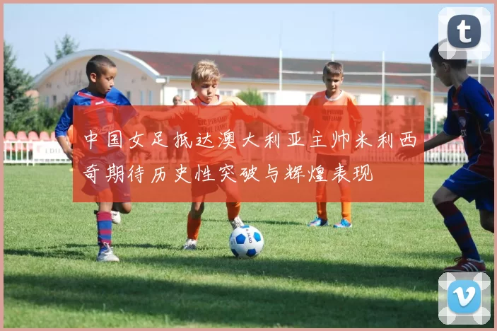 中国女足抵达澳大利亚主帅米利西奇期待历史性突破与辉煌表现