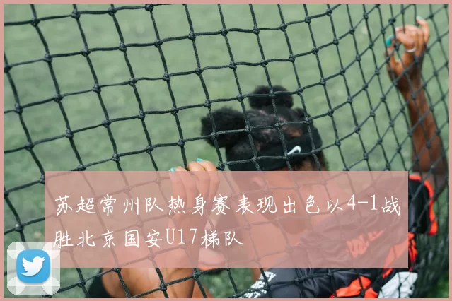 苏超常州队热身赛表现出色以4-1战胜北京国安U17梯队