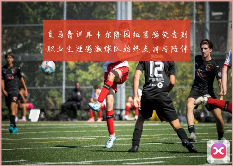 皇马青训库卡尔隆因细菌感染告别职业生涯感激球队始终支持与陪伴