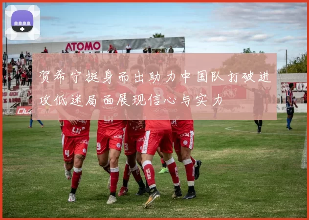 贺希宁挺身而出助力中国队打破进攻低迷局面展现信心与实力