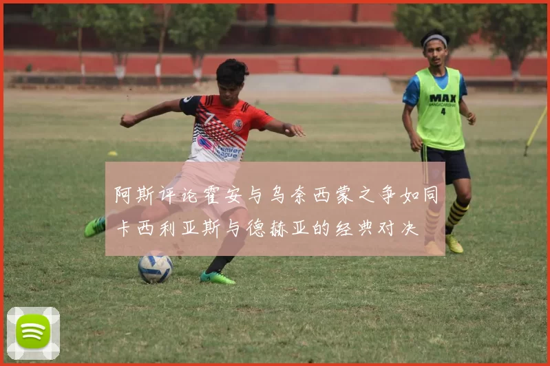 阿斯评论霍安与乌奈西蒙之争如同卡西利亚斯与德赫亚的经典对决