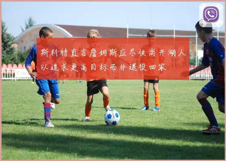 斯科特直言詹姆斯应尽快离开湖人以追求更高目标而非退役回家