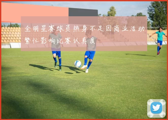 全明星赛球员热身不足因商业活动繁忙影响比赛认真度