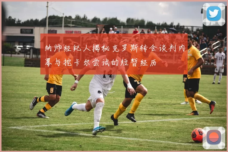 纳帅经纪人揭秘克罗斯转会谈判内幕与挖卡尔尝试的短暂经历