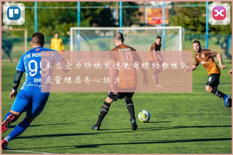 米兰全力劝说莫德里奇续约教练队友管理层齐心协力