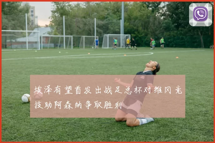 埃泽有望首发出战足总杯对维冈竞技助阿森纳争取胜利