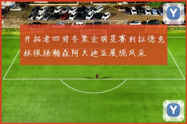 开拓者四将齐聚全明星赛利拉德克林根杨瀚森阿夫迪亚展现风采