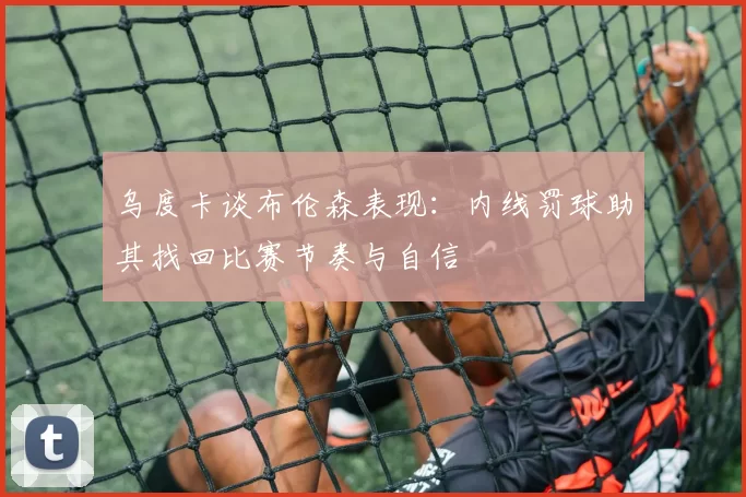 乌度卡谈布伦森表现：内线罚球助其找回比赛节奏与自信